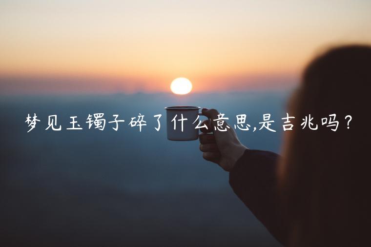 夢見玉鐲子碎了什么意思,是吉兆嗎？